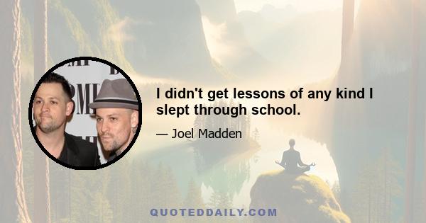 I didn't get lessons of any kind I slept through school.