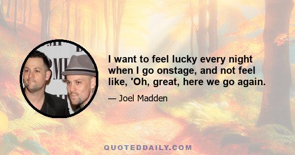 I want to feel lucky every night when I go onstage, and not feel like, 'Oh, great, here we go again.