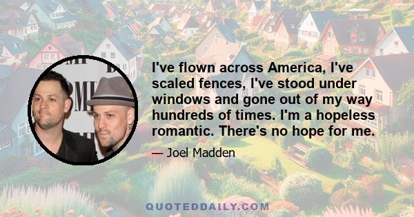 I've flown across America, I've scaled fences, I've stood under windows and gone out of my way hundreds of times. I'm a hopeless romantic. There's no hope for me.