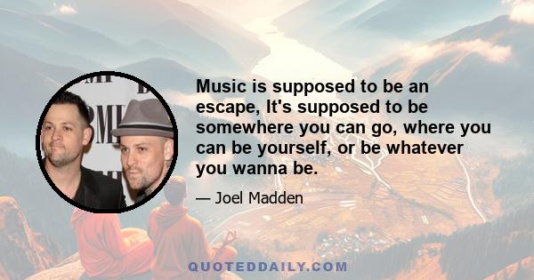 Music is supposed to be an escape, It's supposed to be somewhere you can go, where you can be yourself, or be whatever you wanna be.