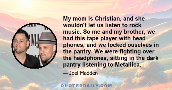 My mom is Christian, and she wouldn't let us listen to rock music. So me and my brother, we had this tape player with head phones, and we locked ouselves in the pantry. We were fighting over the headphones, sitting in