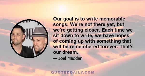 Our goal is to write memorable songs. We're not there yet, but we're getting closer. Each time we sit down to write, we have hopes of coming up with something that will be remembered forever. That's our dream.