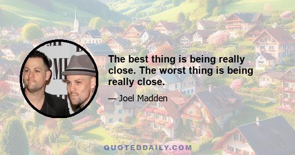 The best thing is being really close. The worst thing is being really close.