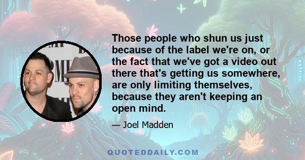 Those people who shun us just because of the label we're on, or the fact that we've got a video out there that's getting us somewhere, are only limiting themselves, because they aren't keeping an open mind.