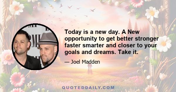 Today is a new day. A New opportunity to get better stronger faster smarter and closer to your goals and dreams. Take it.