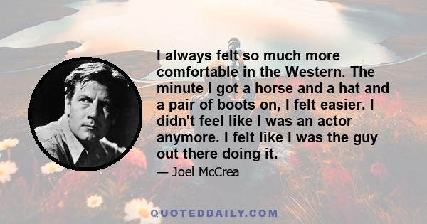 I always felt so much more comfortable in the Western. The minute I got a horse and a hat and a pair of boots on, I felt easier. I didn't feel like I was an actor anymore. I felt like I was the guy out there doing it.