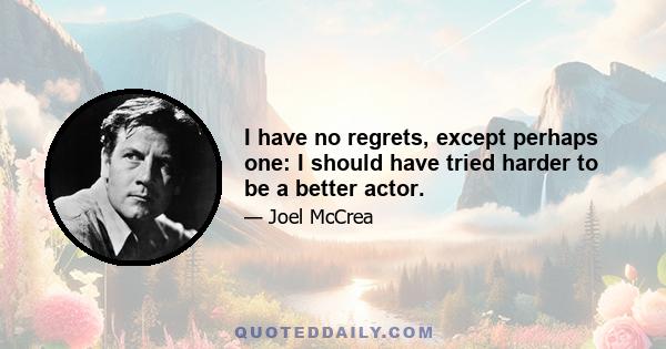 I have no regrets, except perhaps one: I should have tried harder to be a better actor.