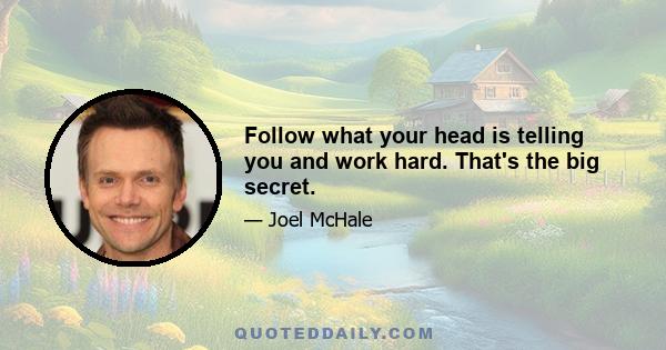 Follow what your head is telling you and work hard. That's the big secret.