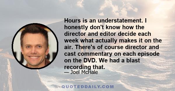 Hours is an understatement. I honestly don't know how the director and editor decide each week what actually makes it on the air. There's of course director and cast commentary on each episode on the DVD. We had a blast 