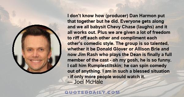 I don't know how (producer) Dan Harmon put that together but he did. Everyone gets along and we all babysit Chevy Chase (laughs) and it all works out. Plus we are given a lot of freedom to riff off each other and