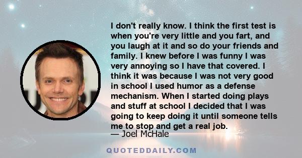 I don't really know. I think the first test is when you're very little and you fart, and you laugh at it and so do your friends and family. I knew before I was funny I was very annoying so I have that covered. I think