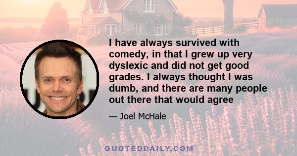 I have always survived with comedy, in that I grew up very dyslexic and did not get good grades. I always thought I was dumb, and there are many people out there that would agree