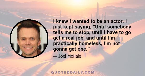 I knew I wanted to be an actor. I just kept saying, Until somebody tells me to stop, until I have to go get a real job, and until I'm practically homeless, I'm not gonna get one.