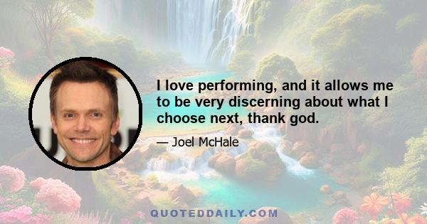 I love performing, and it allows me to be very discerning about what I choose next, thank god.