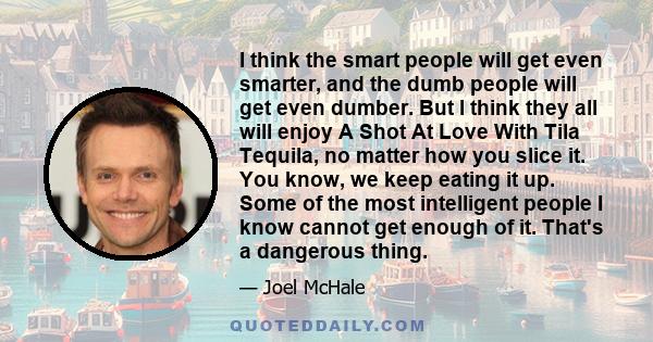 I think the smart people will get even smarter, and the dumb people will get even dumber. But I think they all will enjoy A Shot At Love With Tila Tequila, no matter how you slice it. You know, we keep eating it up.