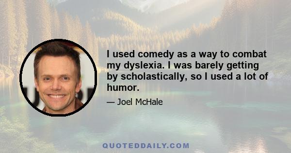 I used comedy as a way to combat my dyslexia. I was barely getting by scholastically, so I used a lot of humor.