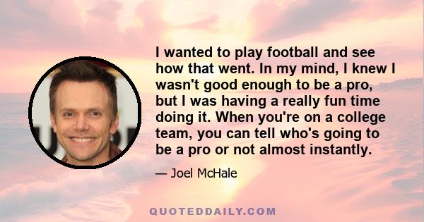 I wanted to play football and see how that went. In my mind, I knew I wasn't good enough to be a pro, but I was having a really fun time doing it. When you're on a college team, you can tell who's going to be a pro or