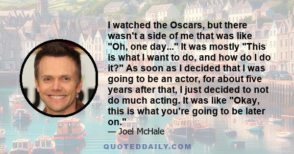 I watched the Oscars, but there wasn't a side of me that was like Oh, one day... It was mostly This is what I want to do, and how do I do it? As soon as I decided that I was going to be an actor, for about five years