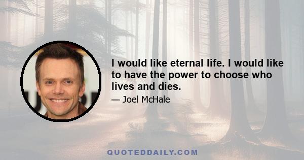 I would like eternal life. I would like to have the power to choose who lives and dies.