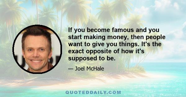 If you become famous and you start making money, then people want to give you things. It's the exact opposite of how it's supposed to be.