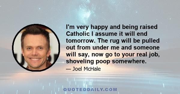 I'm very happy and being raised Catholic I assume it will end tomorrow. The rug will be pulled out from under me and someone will say, now go to your real job, shoveling poop somewhere.