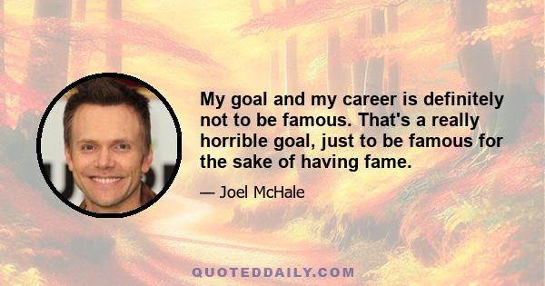 My goal and my career is definitely not to be famous. That's a really horrible goal, just to be famous for the sake of having fame.