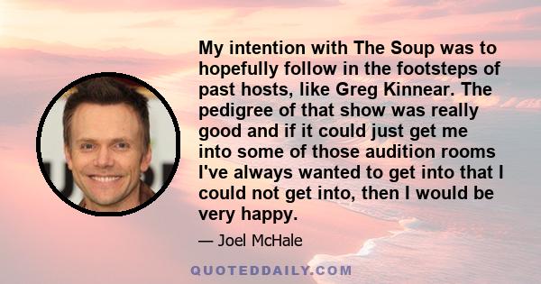 My intention with The Soup was to hopefully follow in the footsteps of past hosts, like Greg Kinnear. The pedigree of that show was really good and if it could just get me into some of those audition rooms I've always