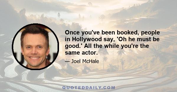 Once you've been booked, people in Hollywood say, 'Oh he must be good.' All the while you're the same actor.