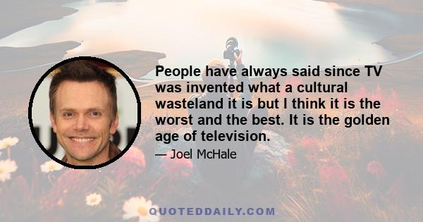 People have always said since TV was invented what a cultural wasteland it is but I think it is the worst and the best. It is the golden age of television.