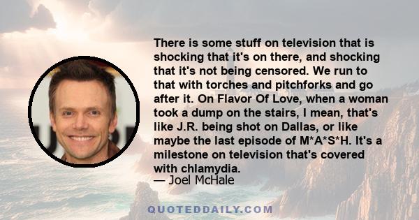 There is some stuff on television that is shocking that it's on there, and shocking that it's not being censored. We run to that with torches and pitchforks and go after it. On Flavor Of Love, when a woman took a dump