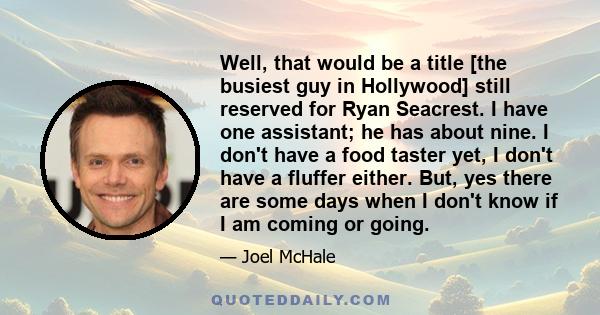 Well, that would be a title [the busiest guy in Hollywood] still reserved for Ryan Seacrest. I have one assistant; he has about nine. I don't have a food taster yet, I don't have a fluffer either. But, yes there are