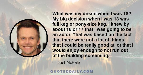 What was my dream when I was 18? My big decision when I was 18 was full keg or pony-size keg. I knew by about 16 or 17 that I was going to be an actor. That was based on the fact that there were not a lot of things that 