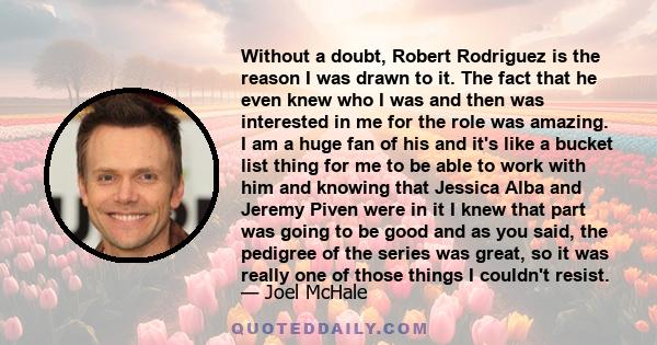 Without a doubt, Robert Rodriguez is the reason I was drawn to it. The fact that he even knew who I was and then was interested in me for the role was amazing. I am a huge fan of his and it's like a bucket list thing