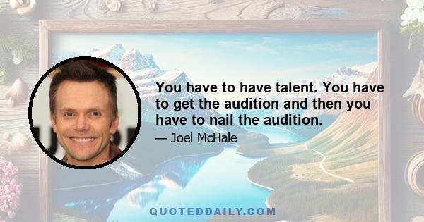 You have to have talent. You have to get the audition and then you have to nail the audition.