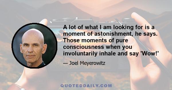 A lot of what I am looking for is a moment of astonishment, he says. Those moments of pure consciousness when you involuntarily inhale and say 'Wow!'