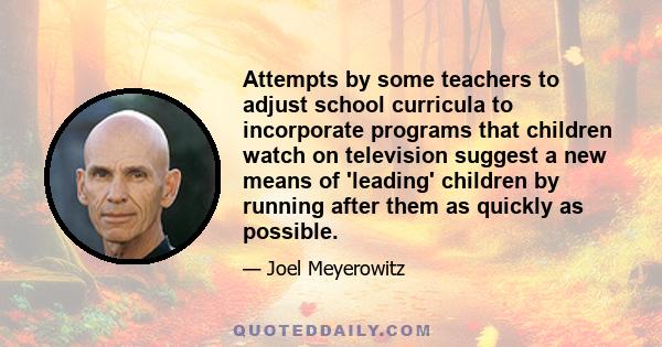 Attempts by some teachers to adjust school curricula to incorporate programs that children watch on television suggest a new means of 'leading' children by running after them as quickly as possible.