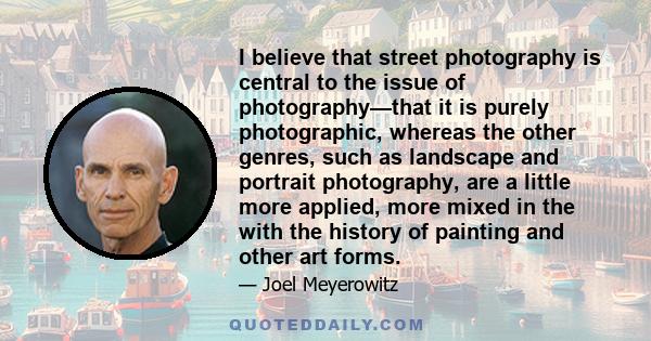 I believe that street photography is central to the issue of photography—that it is purely photographic, whereas the other genres, such as landscape and portrait photography, are a little more applied, more mixed in the 