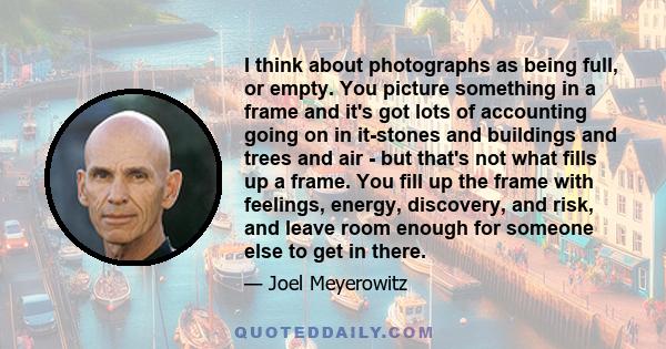 I think about photographs as being full, or empty. You picture something in a frame and it's got lots of accounting going on in it-stones and buildings and trees and air - but that's not what fills up a frame. You fill