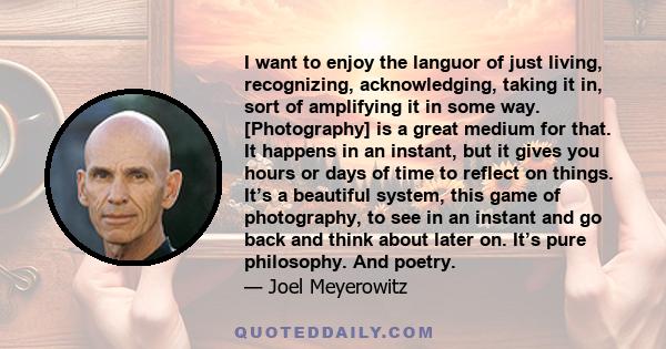 I want to enjoy the languor of just living, recognizing, acknowledging, taking it in, sort of amplifying it in some way. [Photography] is a great medium for that. It happens in an instant, but it gives you hours or days 