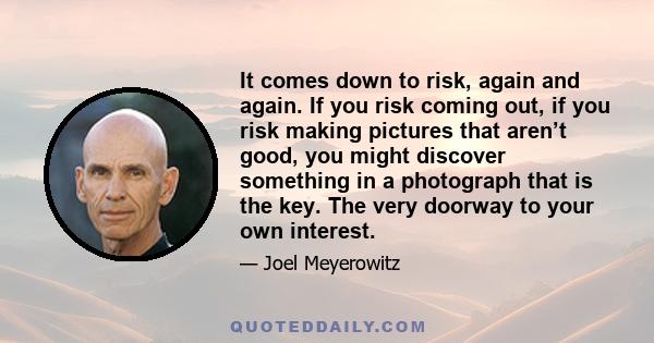 It comes down to risk, again and again. If you risk coming out, if you risk making pictures that aren’t good, you might discover something in a photograph that is the key. The very doorway to your own interest.