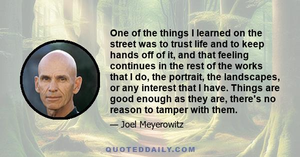 One of the things I learned on the street was to trust life and to keep hands off of it, and that feeling continues in the rest of the works that I do, the portrait, the landscapes, or any interest that I have. Things