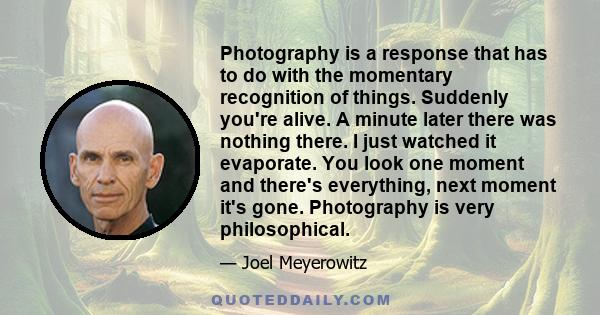 Photography is a response that has to do with the momentary recognition of things. Suddenly you're alive. A minute later there was nothing there. I just watched it evaporate. You look one moment and there's everything,