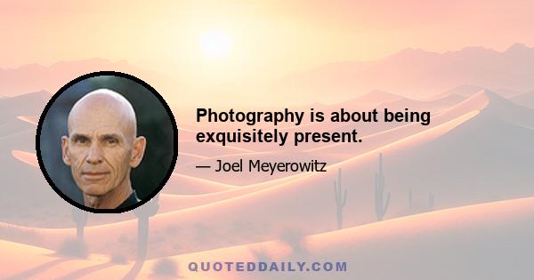 Photography is about being exquisitely present.