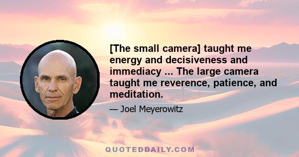 [The small camera] taught me energy and decisiveness and immediacy ... The large camera taught me reverence, patience, and meditation.