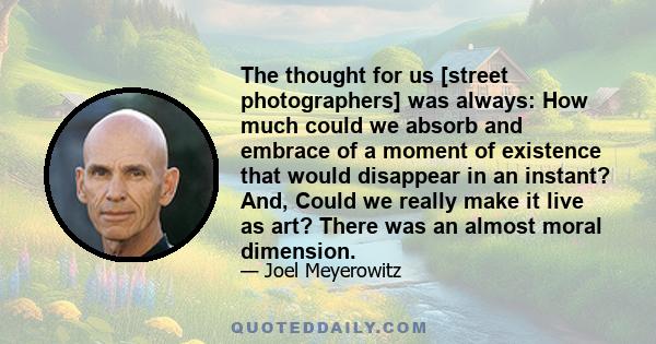The thought for us [street photographers] was always: How much could we absorb and embrace of a moment of existence that would disappear in an instant? And, Could we really make it live as art? There was an almost moral 