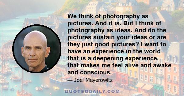 We think of photography as pictures. And it is. But I think of photography as ideas. And do the pictures sustain your ideas or are they just good pictures? I want to have an experience in the world that is a deepening