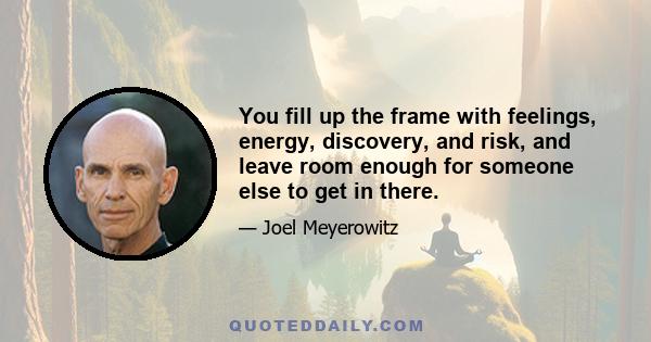 You fill up the frame with feelings, energy, discovery, and risk, and leave room enough for someone else to get in there.