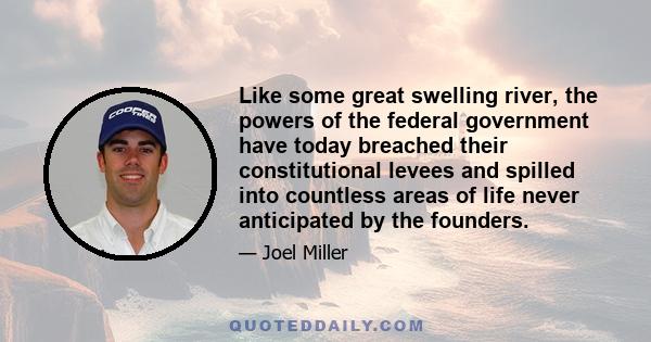 Like some great swelling river, the powers of the federal government have today breached their constitutional levees and spilled into countless areas of life never anticipated by the founders.