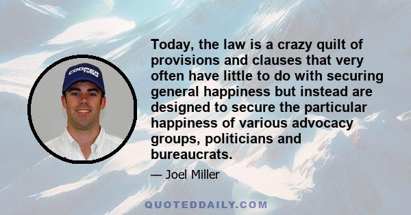 Today, the law is a crazy quilt of provisions and clauses that very often have little to do with securing general happiness but instead are designed to secure the particular happiness of various advocacy groups,