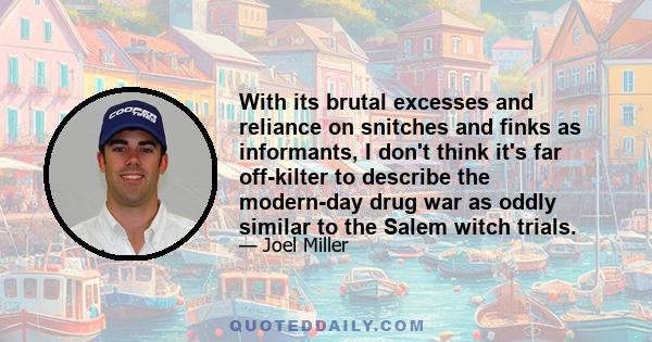 With its brutal excesses and reliance on snitches and finks as informants, I don't think it's far off-kilter to describe the modern-day drug war as oddly similar to the Salem witch trials.